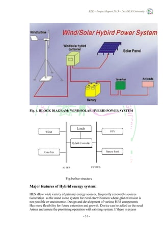 EEE – Project Report 2013 – Dr.M.G.R University
- 31 -
Fig. 4. BLOCK DIAGRAM: WIND/SOLAR HYBRID POWER SYSTEM
Fig:busbar structure
Major features of Hybrid energy system:
HES allow wide variety of primary energy sources, frequently renewable sources
Generation as the stand alone system for rural electrification where grid extension is
not possible or uneconomic. Design and development of various HES components
Has more flexibility for future extension and growth. Device can be added as the need
Arises and assure the promising operation with existing system. If there is excess
 