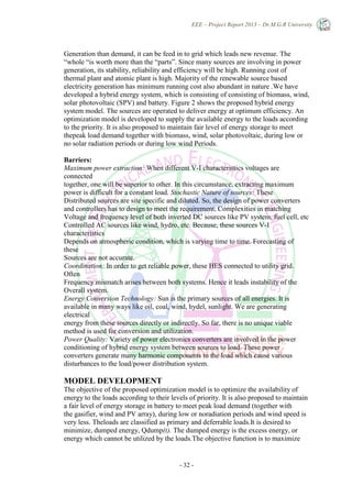 EEE – Project Report 2013 – Dr.M.G.R University
- 32 -
Generation than demand, it can be feed in to grid which leads new revenue. The
―whole ―is worth more than the ―parts‖. Since many sources are involving in power
generation, its stability, reliability and efficiency will be high. Running cost of
thermal plant and atomic plant is high. Majority of the renewable source based
electricity generation has minimum running cost also abundant in nature .We have
developed a hybrid energy system, which is consisting of consisting of biomass, wind,
solar photovoltaic (SPV) and battery. Figure 2 shows the proposed hybrid energy
system model. The sources are operated to deliver energy at optimum efficiency. An
optimization model is developed to supply the available energy to the loads according
to the priority. It is also proposed to maintain fair level of energy storage to meet
thepeak load demand together with biomass, wind, solar photovoltaic, during low or
no solar radiation periods or during low wind Periods.
Barriers:
Maximum power extraction: When different V-I characteristics voltages are
connected
together, one will be superior to other. In this circumstance, extracting maximum
power is difficult for a constant load. Stochastic Nature of sources: These
Distributed sources are site specific and diluted. So, the design of power converters
and controllers has to design to meet the requirement. Complexities in matching
Voltage and frequency level of both inverted DC sources like PV system, fuel cell, etc
Controlled AC sources like wind, hydro, etc. Because, these sources V-I
characteristics
Depends on atmospheric condition, which is varying time to time. Forecasting of
these
Sources are not accurate.
Coordination: In order to get reliable power, these HES connected to utility grid.
Often
Frequency mismatch arises between both systems. Hence it leads instability of the
Overall system.
Energy Conversion Technology: Sun is the primary sources of all energies. It is
available in many ways like oil, coal, wind, hydel, sunlight. We are generating
electrical
energy from these sources directly or indirectly. So far, there is no unique viable
method is used for conversion and utilization.
Power Quality: Variety of power electronics converters are involved in the power
conditioning of hybrid energy system between sources to load. These power
converters generate many harmonic components to the load which cause various
disturbances to the load/power distribution system.
MODEL DEVELOPMENT
The objective of the proposed optimization model is to optimize the availability of
energy to the loads according to their levels of priority. It is also proposed to maintain
a fair level of energy storage in battery to meet peak load demand (together with
the gasifier, wind and PV array), during low or noradiation periods and wind speed is
very less. Theloads are classified as primary and deferrable loads.It is desired to
minimize, dumped energy, Qdump(t). The dumped energy is the excess energy, or
energy which cannot be utilized by the loads.The objective function is to maximize
 