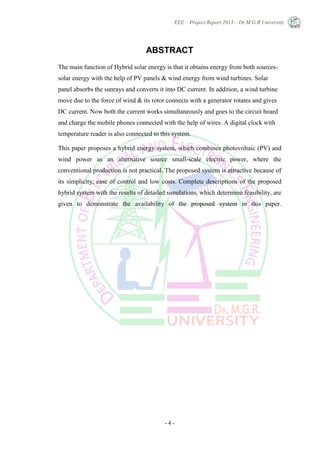 EEE – Project Report 2013 – Dr.M.G.R University
- 4 -
ABSTRACT
The main function of Hybrid solar energy is that it obtains energy from both sources-
solar energy with the help of PV panels & wind energy from wind turbines. Solar
panel absorbs the sunrays and converts it into DC current. In addition, a wind turbine
move due to the force of wind & its rotor connects with a generator rotates and gives
DC current. Now both the current works simultaneously and goes to the circuit board
and charge the mobile phones connected with the help of wires. A digital clock with
temperature reader is also connected to this system.
This paper proposes a hybrid energy system, which combines photovoltaic (PV) and
wind power as an alternative source small-scale electric power, where the
conventional production is not practical. The proposed system is attractive because of
its simplicity, ease of control and low costs. Complete descriptions of the proposed
hybrid system with the results of detailed simulations, which determine feasibility, are
given to demonstrate the availability of the proposed system in this paper.
 