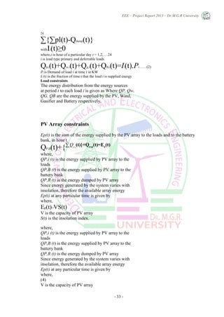 EEE – Project Report 2013 – Dr.M.G.R University
- 33 -
24
∑{∑pl(t)-Qdump(t)}
withIi(t)≥0
where,t is hour of a particular day t = 1,2, …24
i is load type primary and deferrable loads
Qp,i(t)+Qw,i(t)+Qg,i(t)+QB,i(t)=Ii(t).Pi……..(2)
Pi is Demand of load i at time t in KW
Ii (t) is the fraction of time t that the load i is supplied energy
Load constraints
The energy distribution from the energy sources
at period t to each load i is given as Where QP, Qw,
QG, QB are the energy supplied by the PV, Wind,
Gasifier and Battery respectively.
PV Array constraints
Ep(t) is the sum of the energy supplied by the PV array to the loads and to the battery
bank, in hour t,
QP,B(t)+{∑i
QP,i
(t)}+QP,R
(t)=EP
(t)
where,
QP,i (t) is the energy supplied by PV array to the
loads
QP,B (t) is the energy supplied by PV array to the
battery bank
QP,R (t) is the energy dumped by PV array
Since energy generated by the system varies with
insolation, therefore the available array energy
Ep(t) at any particular time is given by
where,
Ep(t)=VS(t)
V is the capacity of PV array
S(t) is the insolation index.
where,
QP,i (t) is the energy supplied by PV array to the
loads
QP,B (t) is the energy supplied by PV array to the
battery bank
QP,R (t) is the energy dumped by PV array
Since energy generated by the system varies with
insolation, therefore the available array energy
Ep(t) at any particular time is given by
where,
(4)
V is the capacity of PV array
 