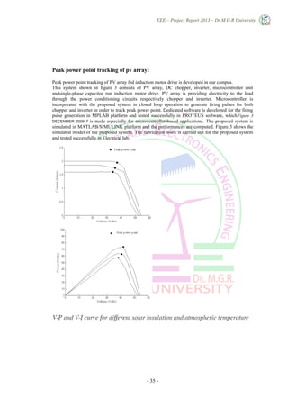 EEE – Project Report 2013 – Dr.M.G.R University
- 35 -
Peak power point tracking of pv array:
Peak power point tracking of PV array fed induction motor drive is developed in our campus.
This system shown in figure 3 consists of PV array, DC chopper, inverter, microcontroller unit
andsingle-phase capacitor run induction motor drive. PV array is providing electricity to the load
through the power conditioning circuits respectively chopper and inverter. Microcontroller is
incorporated with the proposed system in closed loop operation to generate firing pulses for both
chopper and inverter in order to track peak power point. Dedicated software is developed for the firing
pulse generation in MPLAB platform and tested successfully in PROTEUS software, whichFigure 3
DECEMBER 2009 7 is made especially for microcontroller-based applications. The proposed system is
simulated in MATLAB/SIMULINK platform and the performances are computed. Figure 3 shows the
simulated model of the proposed system. The fabrication work is carried out for the proposed system
and tested successfully in Electrical lab.
 