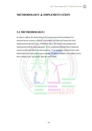 EEE – Project Report 2013 – Dr.M.G.R University
- 42 -
METHODOLOGY & IMPLEMENTATION
3.1 METHODOLOGY:
In order to address the shortcomings Of existing instructional techniques For
electrical power systems, a Hybrid wind-turbine and solar cell System has been
implemented at the University of Northern Iowa. The System was designed and
implemented with the following goals: To be completely different from Traditional
electricity labs and toBe fresh and interesting. To be intimately related to real world
Industrial power issues such as power quality. To show a complex, interrelated system
that is closer to the ―real world‖ than the usual simple.
 