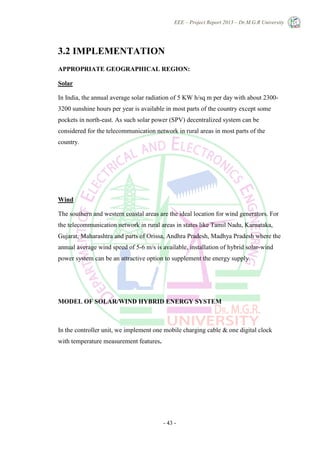 EEE – Project Report 2013 – Dr.M.G.R University
- 43 -
3.2 IMPLEMENTATION
APPROPRIATE GEOGRAPHICAL REGION:
Solar
In India, the annual average solar radiation of 5 KW h/sq m per day with about 2300-
3200 sunshine hours per year is available in most parts of the country except some
pockets in north-east. As such solar power (SPV) decentralized system can be
considered for the telecommunication network in rural areas in most parts of the
country.
Wind
The southern and western coastal areas are the ideal location for wind generators. For
the telecommunication network in rural areas in states like Tamil Nadu, Karnataka,
Gujarat, Maharashtra and parts of Orissa, Andhra Pradesh, Madhya Pradesh where the
annual average wind speed of 5-6 m/s is available, installation of hybrid solar-wind
power system can be an attractive option to supplement the energy supply.
MODEL OF SOLAR/WIND HYBRID ENERGY SYSTEM
In the controller unit, we implement one mobile charging cable & one digital clock
with temperature measurement features.
 