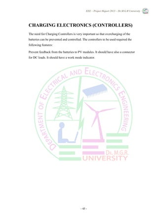 EEE – Project Report 2013 – Dr.M.G.R University
- 45 -
CHARGING ELECTRONICS (CONTROLLERS)
The need for Charging Controllers is very important so that overcharging of the
batteries can be prevented and controlled. The controllers to be used required the
following features:
Prevent feedback from the batteries to PV modules. It should have also a connector
for DC loads. It should have a work mode indicator.
 