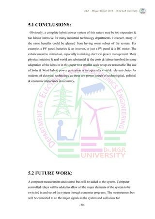 EEE – Project Report 2013 – Dr.M.G.R University
- 50 -
5.1 CONCLUSIONS:
Obviously, a complete hybrid power system of this nature may be too expensive &
too labour intensive for many industrial technology departments. However, many of
the same benefits could be gleaned from having some subset of the system. For
example, a PV panel, batteries & an inverter, or just a PV panel & a DC motor. The
enhancement to instruction, especially in making electrical power management. More
physical intuitive & real world are substantial & the costs & labour involved in some
adaptation of the ideas in in this paper to a smaller scale setup are reasonable.The use
of Solar & Wind hybrid power generation is an especially vivid & relevant choice for
students of electrical technology as these are power source of technological, political
& economic importance in a country.
5.2 FUTURE WORK:
A computer measurement and control bus will be added to the system. Computer
controlled relays will be added to allow all the major elements of the system to be
switched in and out of the system through computer programs. The measurement bus
will be connected to all the major signals in the system and will allow for
 