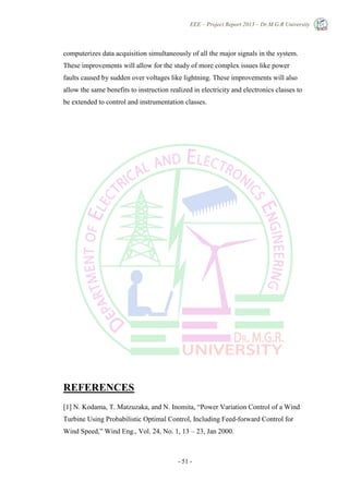 EEE – Project Report 2013 – Dr.M.G.R University
- 51 -
computerizes data acquisition simultaneously of all the major signals in the system.
These improvements will allow for the study of more complex issues like power
faults caused by sudden over voltages like lightning. These improvements will also
allow the same benefits to instruction realized in electricity and electronics classes to
be extended to control and instrumentation classes.
REFERENCES
[1] N. Kodama, T. Matzuzaka, and N. Inomita, ―Power Variation Control of a Wind
Turbine Using Probabilistic Optimal Control, Including Feed-forward Control for
Wind Speed,‖ Wind Eng., Vol. 24, No. 1, 13 – 23, Jan 2000.
 