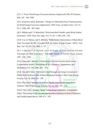 EEE – Project Report 2013 – Dr.M.G.R University
- 52 -
[2] L. L. Freris, Wind Energy Conversion Systems, Englewood Cliffs, NJ: Prentice-
Hall, 182 – 184, 1990.
[3] E. Koutroulis and K. Klaitzakis, ― Design of a Maximum Power Tracking System
for Wind-Energy-Conversion Applications,‖ IEEE Trans. on Indust. Elect., Vol. 53,
No. 2, 2006, 486 – 494, April.
[4] E. Muljadi and C. P. Butterfield, ―Pitch-controlled Variable- speed Wind Turbine
Generation,‖ IEEE Trans. Ind. Appl., Vol. 37, No. 1, 2001, 240 – 246.
[5] W. Lin, H. Matsuo, and Y. Ishizuka, ―Performance Characteristics of Buck-Boost
Type Two-input DC-DC Converter With an Active Voltage Clamp,‖ IEICE Tech.
Rep., Vol. 102, No. 567, 2003, 7 – 13.
[6] J. A. Baroudi, V. D. Dinavahi, and A. M. Knight, “A review of Power Converter
Topologies for Wind Generators,” Renewable Energy 32, Science Direct, January,
2007, 229 – 2385.
[7] Z. Chen and E. Spooner, ―Current Source Thyristor Inverter and its Active
Compensation System,‖ Proceedings of IEE Generation, Transmission, and
Distribution, Vol. 150 , 2003, 447 – 454.
[8] K. Tan and S. Islam, ―Optimum Control Strategies in Energy Conversion of
PSMG Wind Turbine System Without Mechanical Sensors,‖ IEEE Trans Energy
Convers, Vol. 10, 2004, 392 – 399.
[9] Z. Chen and E. Spooner, ―Grid Power Quality with Variable Speed Wind
Turbines,‖ IEEE Trans Energy Convers, Vol. 16, 2001, 148 – 154.
[10] Z. Chen and E. Spooner, ―Wind Turbine Power Converters: A comparative
Study,‖ Proceedings of IEE Seventh International Conference on Power Electronics
and Variable Speed Drives, 1998, 471 – 476
 
