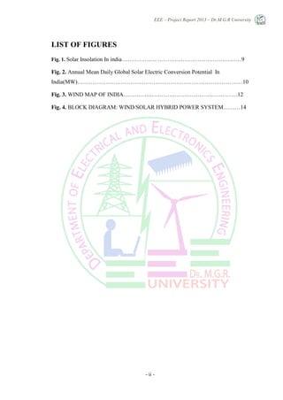 EEE – Project Report 2013 – Dr.M.G.R University
- ii -
LIST OF FIGURES
Fig. 1. Solar Insolation In india………………………………………………………9
Fig. 2. Annual Mean Daily Global Solar Electric Conversion Potential In
India(MW)……………………………………………………………………………10
Fig. 3. WIND MAP OF INDIA……………………………………………………12
Fig. 4. BLOCK DIAGRAM: WIND/SOLAR HYBRID POWER SYSTEM………14
 