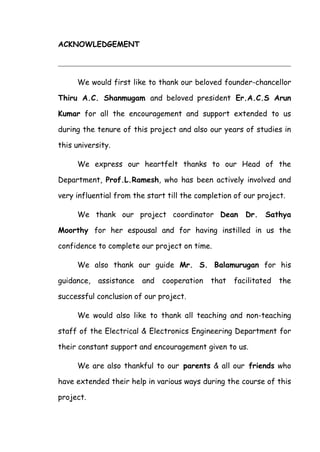 ACKNOWLEDGEMENT
We would first like to thank our beloved founder-chancellor
Thiru A.C. Shanmugam and beloved president Er.A.C.S Arun
Kumar for all the encouragement and support extended to us
during the tenure of this project and also our years of studies in
this university.
We express our heartfelt thanks to our Head of the
Department, Prof.L.Ramesh, who has been actively involved and
very influential from the start till the completion of our project.
We thank our project coordinator Dean Dr. Sathya
Moorthy for her espousal and for having instilled in us the
confidence to complete our project on time.
We also thank our guide Mr. S. Balamurugan for his
guidance, assistance and cooperation that facilitated the
successful conclusion of our project.
We would also like to thank all teaching and non-teaching
staff of the Electrical & Electronics Engineering Department for
their constant support and encouragement given to us.
We are also thankful to our parents & all our friends who
have extended their help in various ways during the course of this
project.
 