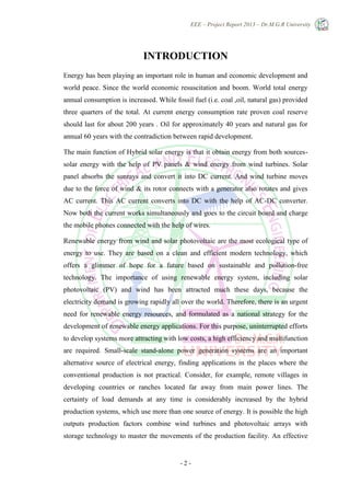 EEE – Project Report 2013 – Dr.M.G.R University
- 2 -
INTRODUCTION
Energy has been playing an important role in human and economic development and
world peace. Since the world economic resuscitation and boom. World total energy
annual consumption is increased. While fossil fuel (i.e. coal ,oil, natural gas) provided
three quarters of the total. At current energy consumption rate proven coal reserve
should last for about 200 years . Oil for approximately 40 years and natural gas for
annual 60 years with the contradiction between rapid development.
The main function of Hybrid solar energy is that it obtain energy from both sources-
solar energy with the help of PV panels & wind energy from wind turbines. Solar
panel absorbs the sunrays and convert it into DC current. And wind turbine moves
due to the force of wind & its rotor connects with a generator also rotates and gives
AC current. This AC current converts into DC with the help of AC-DC converter.
Now both the current works simultaneously and goes to the circuit board and charge
the mobile phones connected with the help of wires.
Renewable energy from wind and solar photovoltaic are the most ecological type of
energy to use. They are based on a clean and efficient modern technology, which
offers a glimmer of hope for a future based on sustainable and pollution-free
technology. The importance of using renewable energy system, including solar
photovoltaic (PV) and wind has been attracted much these days, because the
electricity demand is growing rapidly all over the world. Therefore, there is an urgent
need for renewable energy resources, and formulated as a national strategy for the
development of renewable energy applications. For this purpose, uninterrupted efforts
to develop systems more attracting with low costs, a high efficiency and multifunction
are required. Small-scale stand-alone power generation systems are an important
alternative source of electrical energy, finding applications in the places where the
conventional production is not practical. Consider, for example, remote villages in
developing countries or ranches located far away from main power lines. The
certainty of load demands at any time is considerably increased by the hybrid
production systems, which use more than one source of energy. It is possible the high
outputs production factors combine wind turbines and photovoltaic arrays with
storage technology to master the movements of the production facility. An effective
 