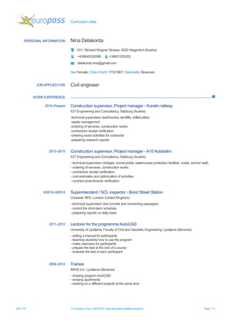 Curriculum vitae
26/11/15 © European Union, 2002-2015 | http://europass.cedefop.europa.eu Page 1 / 2
PERSONAL INFORMATION Nina Delakorda
10/1, Richard Wagner Strasse, 9020 Klagenfurt (Austria)
+436645328388 +38651255302
delakorda.nina@gmail.com
Sex Female | Date of birth 17/3/1987 | Nationality Slovenian
WORK EXPERIENCE
JOB APPLIED FOR Civil engineer
2015–Present Construction supervisor, Project manager - Koralm railway
IGT Engineering and Consultancy, Salzburg (Austria)
-technical supervision (earthworks, landfills, drilled piles)
-waste management
-ordering of services, construction works
-contractors receipt verification
-ordering exact activities for contractor
-preparing research reports
2012–2015 Construction supervisor, Project manager - A10 Autobahn
IGT Engineering and Consultancy, Salzburg (Austria)
- technical supervision (bridges, tunnel portal, watercourse protection facilities ,roads, anchor wall)
- ordering of services, construction works
- contractors receipt verification
- cost estimates and optimization of activities
- contract amendments verification
6/2014–9/2014 Superintendent / SCL inspector - Bond Street Station
Crossrail, BFK, London (United Kingdom)
- technical supervision (two tunnels and connecting passages)
- control the short-term schedule
- preparing reports on daily basic
2011–2012 Lectorer for the programme AutoCAD
University of Ljubljana, Faculty of Civil and Geodetic Engineering, Ljubljana (Slovenia)
- writing a manual for participants
- teaching students how to use the program
- make exercises for participants
- prepare the test at the end of a course
- evaluate the test of each participant
2009–2012 Trainee
IMOS d.d., Ljubljana (Slovenia)
- drawing program AutoCAD
- revising apartments
- working on a different projects at the same time
 