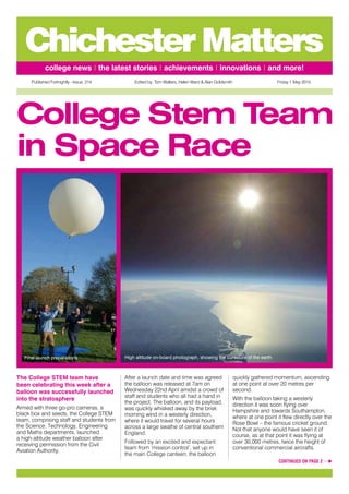 Published Fortnightly - Issue: 214 Edited by: Tom Walters, Helen Ward & Alan Goldsmith Friday 1 May 2015
college news | the latest stories | achievements | innovations | and more!
ChichesterMatters
The College STEM team have
been celebrating this week after a
balloon was successfully launched
into the stratosphere
Armed with three go-pro cameras, a
black box and seeds, the College STEM
team, comprising staff and students from
the Science, Technology, Engineering
and Maths departments, launched
a high-altitude weather balloon after
receiving permission from the Civil
Aviation Authority.
After a launch date and time was agreed
the balloon was released at 7am on
Wednesday 22nd April amidst a crowd of
staff and students who all had a hand in
the project. The balloon, and its payload,
was quickly whisked away by the brisk
morning wind in a westerly direction,
where it would travel for several hours
across a large swathe of central southern
England.
Followed by an excited and expectant
team from ‘mission control’, set up in
the main College canteen, the balloon
quickly gathered momentum, ascending
at one point at over 20 metres per
second.
With the balloon taking a westerly
direction it was soon flying over
Hampshire and towards Southampton,
where at one point it flew directly over the
Rose Bowl – the famous cricket ground.
Not that anyone would have seen it of
course, as at that point it was flying at
over 30,000 metres, twice the height of
conventional commercial aircrafts.
College Stem Team
in Space Race
CONTINUED ON PAGE 2 …
Final launch preparations High altitude on-board photograph, showing the curvature of the earth
 
