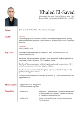 Khaled El-Sayed 
Citizenship: Egyptian | Date of Birth: 8 April 1985 
E: eng.khaled_85@hotmail.com M: 002-0111-5200510 
Adress 
Profile 
Key Skills 
Education 
Memberships 
28 El-Basra St. off Shehab St. – Mohandiseen, Jizah, Egypt 
Objective 
I am seeking a position within the Communication Engineering department, possibly 
with an international perspective (special interest in Western Europe, North America and 
Australia). 
Availability 
From December, 2012 
Developed Problem solving skills through my study in communications and 
computers Engineering. 
Developed Telecommunication technical experience through working practically on 
routers and switches during the CCNA academic course . 
Developed Telecommunication technical experience through my experience with a 
central communication unit in the Egyptian military. 
Developed communication skills through my experience with different personality 
profiles in the Egyptian military. 
Developed administration skills through my position as a group administrator in the 
Egyptian military. 
2005 to 2010 Bachelor in Communication Engineering with a minor 
in both business and Computer Engineering, Faculty 
of Engineering, Cairo University 
2005 to 2010 Expert level certification in German Language from 
Goethe institute 
- Egyptian Syndicate of Engineers 
- Federation of Arab Engineers 
 