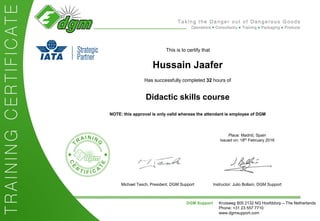 This is to certify that
Hussain Jaafer
Has successfully completed 32 hours of
Didactic skills course
NOTE: this approval is only valid whereas the attendant is employee of DGM
Instructor: Julio Bollaín, DGM Support
Place: Madrid, Spain
Issued on: 18th February 2016
DGM Support Kruisweg 805 2132 NG Hoofddorp – The Netherlands
Phone: +31 23 557 7710
www.dgmsupport.com
Michael Tesch, President, DGM Support
 
