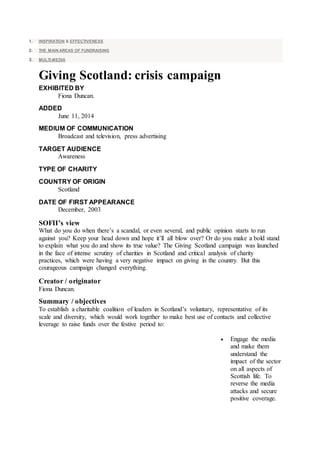 1. INSPIRATION & EFFECTIVENESS
2. THE MAIN AREAS OF FUNDRAISING
3. MULTI-MEDIA
Giving Scotland: crisis campaign
EXHIBITED BY
Fiona Duncan.
ADDED
June 11, 2014
MEDIUM OF COMMUNICATION
Broadcast and television, press advertising
TARGET AUDIENCE
Awareness
TYPE OF CHARITY
COUNTRY OF ORIGIN
Scotland
DATE OF FIRST APPEARANCE
December, 2003
SOFII’s view
What do you do when there’s a scandal, or even several, and public opinion starts to run
against you? Keep your head down and hope it’ll all blow over? Or do you make a bold stand
to explain what you do and show its true value? The Giving Scotland campaign was launched
in the face of intense scrutiny of charities in Scotland and critical analysis of charity
practices, which were having a very negative impact on giving in the country. But this
courageous campaign changed everything.
Creator / originator
Fiona Duncan.
Summary / objectives
To establish a charitable coalition of leaders in Scotland’s voluntary, representative of its
scale and diversity, which would work together to make best use of contacts and collective
leverage to raise funds over the festive period to:
 Engage the media
and make them
understand the
impact of the sector
on all aspects of
Scottish life. To
reverse the media
attacks and secure
positive coverage.
 