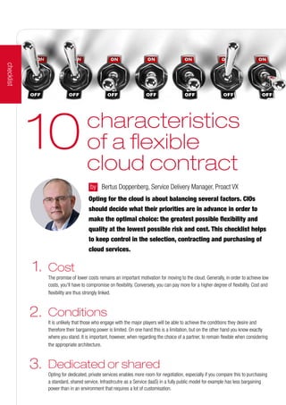 characteristics
of a flexible
cloud contract
10
by 	 Bertus Doppenberg, Service Delivery Manager, Proact VX
Opting for the cloud is about balancing several factors. CIOs
should decide what their priorities are in advance in order to
make the optimal choice: the greatest possible flexibility and
quality at the lowest possible risk and cost. This checklist helps
to keep control in the selection, contracting and purchasing of
cloud services.
	2.	
	1.	
	3.	
Cost
The promise of lower costs remains an important motivation for moving to the cloud. Generally, in order to achieve low
costs, you'll have to compromise on flexibility. Conversely, you can pay more for a higher degree of flexibility. Cost and
flexibility are thus strongly linked.
Conditions
It is unlikely that those who engage with the major players will be able to achieve the conditions they desire and
therefore their bargaining power is limited. On one hand this is a limitation, but on the other hand you know exactly
where you stand. It is important, however, when regarding the choice of a partner, to remain flexible when considering
the appropriate architecture.
Dedicated or shared
Opting for dedicated, private services enables more room for negotiation, especially if you compare this to purchasing
a standard, shared service. Infrastrcutre as a Service (IaaS) in a fully public model for example has less bargaining
power than in an environment that requires a lot of customisation.
checklist
 