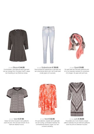 201486 Blazer € 44.95
Comfortabele, openvallende blazer gemaakt
van een stevige tricot. De blazer heeft 2 zakjes
met ritssluiting en een Bretonse streep.
201250 Spijkerbroek € 39.95
Deze lichtblauwe spijkerbroek is gemaakt van
een stretchende denim-stof. Het model heeft
smalle pijpen en 5-pockets.
201463 Sjaal € 9.95
De sjaal heeft een kleurrijke grafische print
en is op meerdere manieren te combineren
of te dragen. De sjaal voelt zacht aan.
201231 Vest € 27.95
Vestje met korte mouwen in een grafische
zwart-wit print. Het vest sluit met een rits en
heeft een elastisch boord.
201439 Vest € 32.95
Dit openvallende, soepele vest is gemaakt
van een luchtig, comfortabel materiaal. De
contrasterende kleuren zorgen voor een
zomerse uitstraling.
201493 Jurk € 29.95
Vrouwelijke jurk in een kreukvrij, soepel
vallend materiaal. De jurk heeft een grafische
zwart-wit print en driekwart mouwen.
 