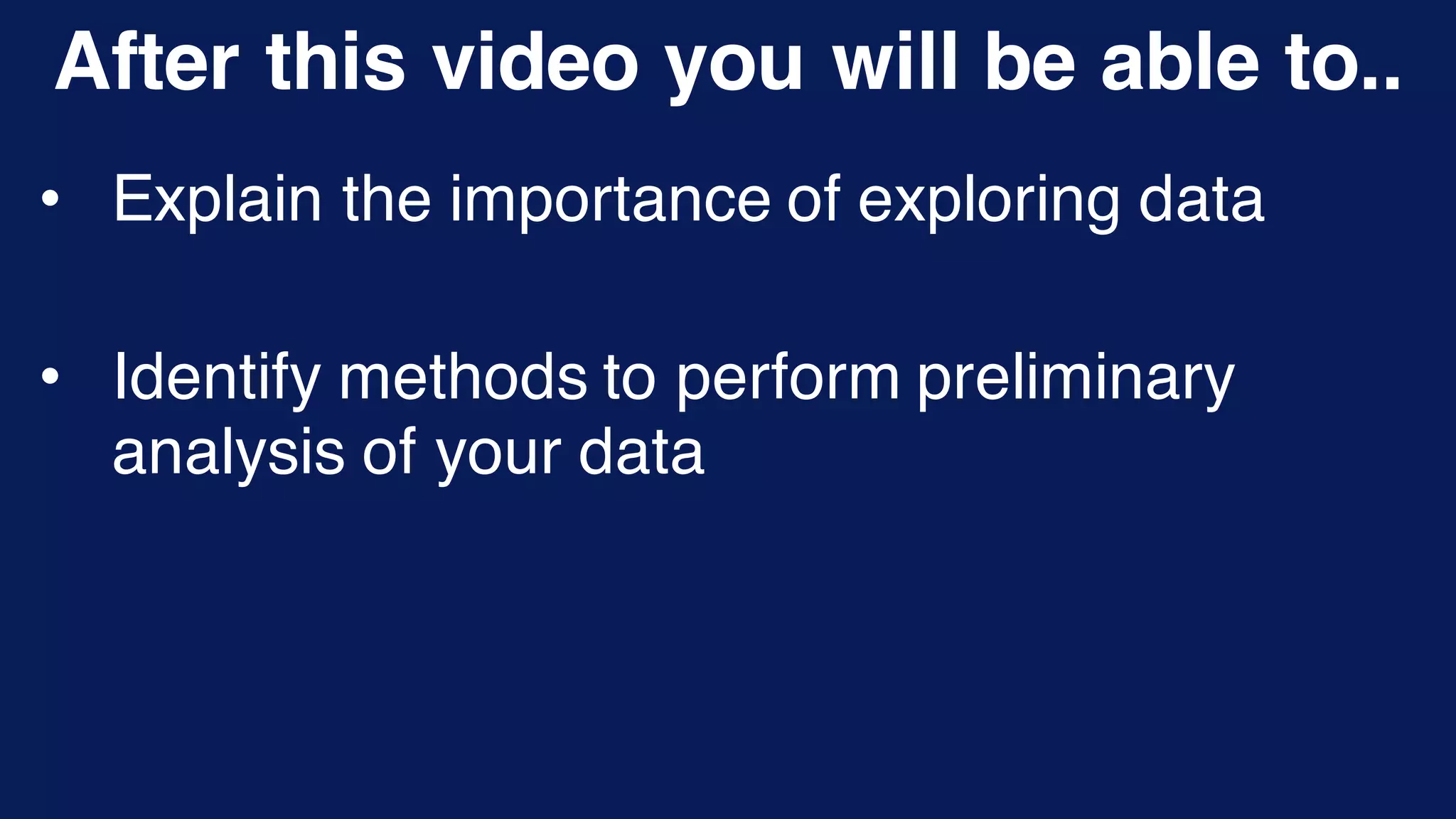 After this video you will be able to..
• Explain the importance of exploring data
• Identify methods to perform preliminary
analysis of your data