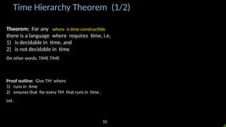 Time Hierarchy Theorem (1/2)
Theorem: For any where is time constructible
there is a language where requires time, i.e,
1) is decidable in time, and
2) is not decidable in time
On other words, TIME TIME
Proof outline: Give TM where
1) runs in time
2) ensures that for every TM that runs in time .
Let .
10
 
