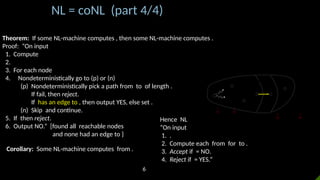 NL = coNL (part 4/4)
Theorem: If some NL-machine computes , then some NL-machine computes .
Proof: “On input
1. Compute
2.
3. For each node
4. Nondeterministically go to (p) or (n)
(p) Nondeterministically pick a path from to of length .
If fail, then reject.
If has an edge to , then output YES, else set .
(n) Skip and continue.
5. If then reject.
6. Output NO.” [found all reachable nodes
and none had an edge to }
𝐺
𝑠
𝑅𝑑
𝑐𝑑+1=¿ 𝑅𝑑+1∨¿
𝑅𝑑+ 1
𝑐𝑑=¿𝑅𝑑∨¿
Corollary: Some NL-machine computes from .
Hence NL
“On input
1. .
2. Compute each from for to .
3. Accept if = NO.
4. Reject if = YES.”
6
 