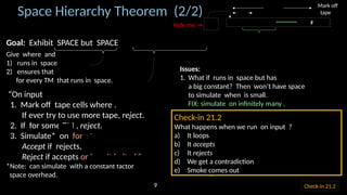 Goal: Exhibit SPACE but SPACE
Give where and
1) runs in space
2) ensures that
for every TM that runs in space.
“On input
1. Mark off tape cells where .
If ever try to use more tape, reject.
2. If for some TM , reject.
3. Simulate* on for steps
Accept if rejects,
Reject if accepts or hasn’t halted.”
*Note: can simulate with a constant factor
space overhead.
Space Hierarchy Theorem (2/2)
Issues:
1. What if runs in space but has
a big constant? Then won’t have space
to simulate when is small.
FIX: simulate on infinitely many .
2. What if loops? [ must always halt]
FIX: Stop if it runs for steps.
3. How to compute ?
FIX: Assume is space constructible,
i.e., can compute within space.
Nice functions like , , , , , …
are all space constructible.
Mark off
tape
⋯ 𝑤 ⋯ #
𝑤=010110⋯10100000
〈 𝑀〉
𝑛
𝑓 (𝑛)
𝐷
Hide me →
Check-in 21.2
Check-in 21.2
What happens when we run on input ?
a) It loops
b) It accepts
c) It rejects
d) We get a contradiction
e) Smoke comes out
9
 