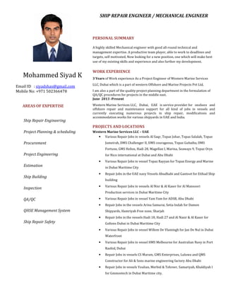 Mohammed Siyad K
Email ID : siyadshas@gmail.com
Mobile No: +971 502366478
AREAS OF EXPERTISE
Ship Repair Engineering
Project Planning & scheduling
Procurement
Project Engineering
Estimation
Ship Building
Inspection
QA/QC
QHSE Management System
Ship Repair Safety
SHIP REPAIR ENGINEER / MECHANICAL ENGINEER
PERSONAL SUMMARY
A highly skilled Mechanical engineer with good all-round technical and
management expertise. A productive team player, able to work to deadlines and
targets, self motivated, Now looking for a new position, one which will make best
use of my existing skills and experience and also further my development.
WORK EXPERIENCE
3 Years of Work experience As a Project Engineer of Western Marine Services
LLC, Dubai which is a part of western Offshore and Marine Projects Pvt Ltd.
I am also a part of the quality project planning department in the formulation of
QA/QC procedures for projects in the middle east.
June 2013 -Present
Western Marine Services LLC, Dubai, UAE is service provider for onshore and
offshore repair and maintenance support for all kind of jobs in vessels and
currently executing numerous projects in ship repair, modifications and
accommodation works for various shipyards in UAE and India.
PROJECTS AND LOCATIONS
Western Marine Services LLC – UAE
• Various Repair Jobs in vessels Al Saqr, Topaz Johar, Topaz Salalah, Topaz
Jumeirah, DMS Challenger II, DMS courageous, Topaz Gubaiba, DMS
Fortune, GMS Helios, Hadi 28, Magellan I, Marina, Seaways 9, Topaz Oryx
for Nico international at Dubai and Abu Dhabi
• Various Repair Jobs in vessel Topaz Rayyan for Topaz Energy and Marine
in Dubai Maritime City
• Repair Jobs in the UAE navy Vessels Abudhabi and Gantoot for Etihad Ship
building
• Various Repair Jobs in vessels Al Nisr & Al Kaser for Al Mansoori
Production services in Dubai Maritime City
• Various Repair Jobs in vessel Yam Yam for ADSB, Abu Dhabi
• Repair Jobs in the vessels Arina Samurai, Setia Indah for Damen
Shipyards, Hamriyah Free zone, Sharjah
• Repair Jobs in the vessels Hadi 18, Hadi 27 and Al Nasir & Al Kaser for
Goltens Dubai in Dubai Maritime City
• Various Repair Jobs in vessel Willem De Vlamingh for Jan De Nul in Dubai
Waterfront
• Various Repair Jobs in vessel HMS Melbourne for Australian Navy in Port
Rashid, Dubai
• Repair Jobs in vessels CS Maram, GMS Enterprises, Luluwa and QMS
Constructor for Ali & Sons marine engineering factory Abu Dhabi
• Repair Jobs in vessels Youlian, Merbid & Tehreer, Samariyah, Khaldiyah I
for Gmmostech in Dubai Maritime city.
 