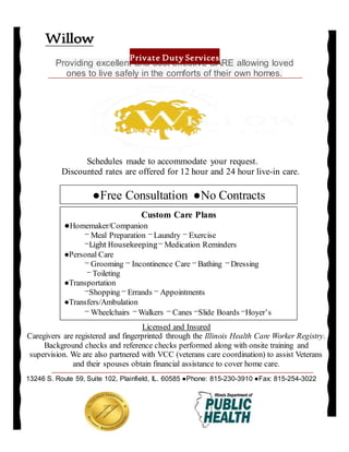 Schedules made to accommodate your request.
Discounted rates are offered for 12 hour and 24 hour live-in care.
Providing excellent and cost effective CARE allowing loved
ones to live safely in the comforts of their own homes.
Willow
Private Duty Services
13246 S. Route 59, Suite 102, Plainfield, IL. 60585 ●Phone: 815-230-3910 ●Fax: 815-254-3022
Licensed and Insured
Caregivers are registered and fingerprinted through the Illinois Health Care Worker Registry.
Background checks and reference checks performed along with onsite training and
supervision. We are also partnered with VCC (veterans care coordination) to assist Veterans
and their spouses obtain financial assistance to cover home care.
Custom Care Plans
●Homemaker/Companion
⎻ Meal Preparation ⎻ Laundry ⎻ Exercise
⎻Light Housekeeping⎻ Medication Reminders
●Personal Care
⎻ Grooming ⎻ Incontinence Care ⎻ Bathing ⎻ Dressing
⎻ Toileting
●Transportation
⎻Shopping ⎻ Errands ⎻ Appointments
●Transfers/Ambulation
⎻ Wheelchairs ⎻ Walkers ⎻ Canes ⎻Slide Boards ⎻Hoyer’s
●Free Consultation ●No Contracts
 