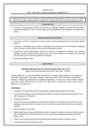 Joginder kumar
Mob: +9817776917 =9805210282 joginder.krsh@gmail.com
Seeking a Purchase Executive position, with growth oriented organizations where I can use my skills,
Ideas and thoughts independently for the growth of organization and my personal growth as well.
CAREER OBJECTIVE
 To work in an organization, which can help me to constantly challenge my limits while providing a
learning atmosphere so that I can add values to the organization I am working for as well as to my
career.
WORK EXPERIENCE WITH JOB PROFILE
 More than 10 Years of experience in various facets of procuring materials from Local and national
markets.
 Expertise in developing local vendors, reducing the cost of procurement of material by applying
new techniques, reduce store inventory by developing local vendors.
 Experienced with implementing systems of inventory management avoiding over stocking,
wastage, or those material which is easily procure from local market or we can get it in one day and
this also helps me to reduce the problems of end user.
 Working knowledge of SAP.
CAREER HISTORY
Mondelēz India Foods Pvt Ltd (FormerlyCadbury India Ltd) . (H.P.)
(Engg. stores) and Planning Asset Care (1th Dec. 2006 – Till date)
Cadbury India Ltd. is a part of Mondelēz International. Cadbury India operates in five categories –
Chocolate confectionery, Beverages, Biscuits, Gum and Candy. In the Chocolate Confectionery
business, Cadbury has maintained its undisputed leadership over the years. Some of the key brands
are Cadbury Dairy Milk, Bournvita, 5 Star, Perk, Bourneville, Celebrations, Gems, Halls, Éclairs,
Bubbaloo, Tang and Oreo.
JOB PROFILE:-
 Presently, I am looking after DirectConsumables, EngineeringPurchase and Chemicals.
 Executionof all regular / local purchasing commodities and ensuring quality standardization norms
with Food grade certifications.
 Vendor Deveopment.
 As i am very much focussedabout inventory trend that if we have higher inventory then we have
holding excessmoneythat money we can use to purchase a asset which improve ours companies
growth %.
 Daily checkingof stock report.
 Daily material issue on Sap and maintaining stock on Sap and its helps us to because we have put all
ROL (RE ORDER LEVEL) in SAP and when we issue material its automatically genrate a PR which
helps us a lot.
 Follow up for critical material and maintaining total tracking of indent, closing of intend.
 Tracking of PR To PO Converstion on time.
 