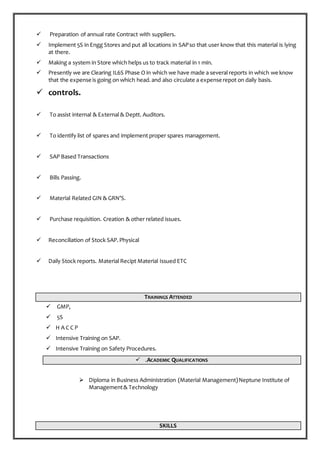  Preparation of annual rate Contract with suppliers.
 Implement 5S in Engg Stores and put all locations in SAPso that user know that this material is lying
at there.
 Making a system in Store which helps us to track material in 1 min.
 Presently we are Clearing IL6S Phase O in which we have made a several reports in which we know
that the expense is going on which head.and also circulate a expense repot on daily basis.
 controls.
 To assist internal & External & Deptt. Auditors.
 To identify list of spares and implement proper spares management.
 SAP Based Transactions
 Bills Passing.
 Material Related GIN & GRN’S.
 Purchase requisition. Creation & other related issues.
 Reconciliation of Stock SAP.Physical
 Daily Stock reports. Material Recipt Material Issued ETC
TRAININGS ATTENDED
 GMP,
 5S
 H A C C P
 Intensive Training on SAP.
 Intensive Training on Safety Procedures.
 .ACADEMIC QUALIFICATIONS
 Diploma in Business Administration (Material Management)Neptune Institute of
Management& Technology
SKILLS
 