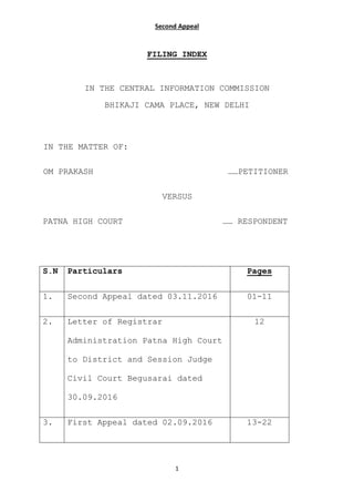 Second Appeal
1
FILING INDEX
IN THE CENTRAL INFORMATION COMMISSION
BHIKAJI CAMA PLACE, NEW DELHI
IN THE MATTER OF:
OM PRAKASH ……PETITIONER
VERSUS
PATNA HIGH COURT …… RESPONDENT
S.N Particulars Pages
1. Second Appeal dated 03.11.2016 01-11
2. Letter of Registrar
Administration Patna High Court
to District and Session Judge
Civil Court Begusarai dated
30.09.2016
12
3. First Appeal dated 02.09.2016 13-22
 