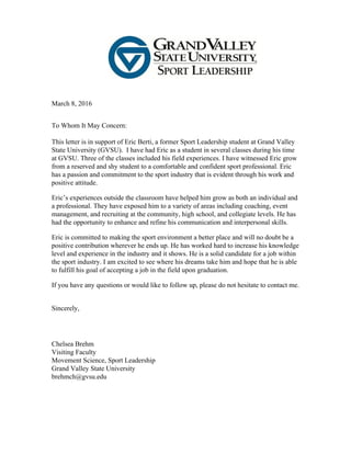  
   
March 8, 2016 
To Whom It May Concern: 
 
This letter is in support of Eric Berti, a former Sport Leadership student at Grand Valley 
State University (GVSU).  I have had Eric as a student in several classes during his time 
at GVSU. Three of the classes included his field experiences. I have witnessed Eric grow 
from a reserved and shy student to a comfortable and confident sport professional. Eric 
has a passion and commitment to the sport industry that is evident through his work and 
positive attitude.  
Eric’s experiences outside the classroom have helped him grow as both an individual and 
a professional. They have exposed him to a variety of areas including coaching, event 
management, and recruiting at the community, high school, and collegiate levels. He has 
had the opportunity to enhance and refine his communication and interpersonal skills.  
Eric is committed to making the sport environment a better place and will no doubt be a 
positive contribution wherever he ends up. He has worked hard to increase his knowledge 
level and experience in the industry and it shows. He is a solid candidate for a job within 
the sport industry. I am excited to see where his dreams take him and hope that he is able 
to fulfill his goal of accepting a job in the field upon graduation. 
If you have any questions or would like to follow up, please do not hesitate to contact me.  
 
Sincerely, 
Chelsea Brehm 
Visiting Faculty 
Movement Science, Sport Leadership 
Grand Valley State University 
brehmch@gvsu.edu 
 
 