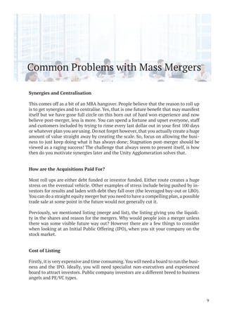 Common Problems with Mass Mergers
Synergies and Centralisation
This comes off as a bit of an MBA hangover. People believe that the reason to roll up
itself but we have gone full circle on this born out of hard won experience and now
believe post-merger, less is more. You can spend a fortune and upset everyone, staff
or whatever plan you are using. Do not forget however, that you actually create a huge
amount of value straight away by creating the scale. So, focus on allowing the busi-
ness to just keep doing what it has always done; Stagnation post-merger should be
viewed as a raging success! The challenge that always seem to present itself, is how
then do you motivate synergies later and the Unity Agglomeration solves that.
How are the Acquisitions Paid For?
Most roll ups are either debt funded or investor funded. Either route creates a huge
stress on the eventual vehicle. Other examples of stress include being pushed by in-
vestors for results and laden with debt they fall over (the leveraged buy-out or LBO).
You can do a straight equity merger but you need to have a compelling plan, a possible
trade sale at some point in the future would not generally cut it.
Previously, we mentioned listing (merge and list), the listing giving you the liquidi-
ty in the shares and reason for the mergers. Why would people join a merger unless
there was some visible future way out? However there are a few things to consider
when looking at an Initial Public Offering (IPO), when you sit your company on the
stock market.
Cost of Listing
Firstly, it is very expensive and time consuming.You will need a board to run the busi-
ness and the IPO. Ideally, you will need specialist non-executives and experienced
board to attract investors. Public company investors are a different breed to business
angels and PE/VC types.
9
 