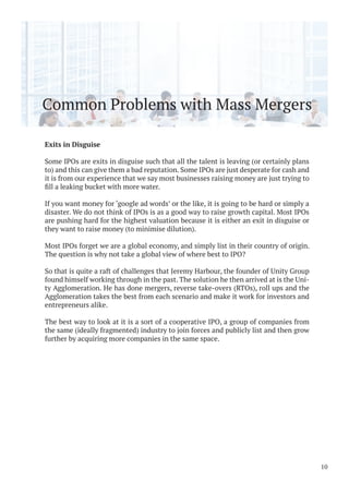 Common Problems with Mass Mergers
Exits in Disguise
Some IPOs are exits in disguise such that all the talent is leaving (or certainly plans
to) and this can give them a bad reputation. Some IPOs are just desperate for cash and
it is from our experience that we say most businesses raising money are just trying to
If you want money for ‘google ad words’ or the like, it is going to be hard or simply a
disaster. We do not think of IPOs is as a good way to raise growth capital. Most IPOs
are pushing hard for the highest valuation because it is either an exit in disguise or
they want to raise money (to minimise dilution).
Most IPOs forget we are a global economy, and simply list in their country of origin.
The question is why not take a global view of where best to IPO?
So that is quite a raft of challenges that Jeremy Harbour, the founder of Unity Group
found himself working through in the past. The solution he then arrived at is the Uni-
ty Agglomeration. He has done mergers, reverse take-overs (RTOs), roll ups and the
Agglomeration takes the best from each scenario and make it work for investors and
entrepreneurs alike.
The best way to look at it is a sort of a cooperative IPO, a group of companies from
the same (ideally fragmented) industry to join forces and publicly list and then grow
further by acquiring more companies in the same space.
10
 