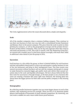 The Solution
The Unity Agglomeration solves the issues discussed above, simply and elegantly.
Scale
All of the member companies share a common holding company. They continue to
run their own business in their own way, but with a consolidated Income Statement
and Balance sheet in the parent company. This gives them the scale to point to when
pitching for contracts, as well as the geographical coverage and the product diversi-
and small and dynamic as well. This scale is instant, with The Marketing Group PLC,
we started with a market cap of 14.4m Euros almost overnight, with more than 100m
in additional value slated to join the group in 2016.
Succession
Each business is a silo within the group, so there is limited liability for each business
unit but with publicly listed stock it is easy to go and acquire a similar business to one
of the silo businesses and bring in their management team. This thus creates easy
natural succession without having to sell out and the company joining gets to merge
to make themselves instantly bigger, gets public stock and a better than normal val-
uation (due to the scale and liquidity advantages). We have always believed that the
best route for succession is through merger, as the best people to run a business like
yours are running a business like yours right now! However, the missing piece has
always been the bigger picture for both sides and the public company is that missing
piece.
Demographics
By collecting smaller businesses together you can create bigger players in each of the
players and hundreds of thousands of small talented competitors. By clustering, you
can create a middle tier and a more stable future proof business.
11
 