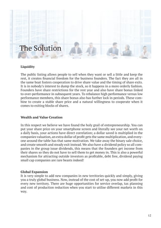 The Solution
Liquidity
The public listing allows people to sell when they want or sell a little and keep the
the same boat fosters cooperation to drive share value and the timing of share exits.
It is in nobody’s interest to dump the stock, so it happens in a more orderly fashion.
Founders have share restrictions for the rest year and also have share bonus linked
to over-performance in subsequent years. To rebalance high performance versus low
performance members, this share bonus also has further lock in periods. These com-
bine to create a stable share price and a natural willingness to cooperate when it
comes to exiting blocks of shares.
Wealth and Value Creation
In this respect we believe we have found the holy grail of entrepreneurship. You can
put your share price on your smartphone screen and literally see your net worth on
a daily basis, your actions have direct correlation; a dollar saved is multiplied in the
-
one around the table has that same motivation. We take away the binary sale choice,
and create smooth and steady exit instead. We also have a dividend policy so all com-
panies in the group issue dividends, this means that the founders get income from
their shares so they do not have to sell them to get money in. This is also a powerful
small cap companies are rare beasts indeed!
Global Expansion
It is very simple to add new companies in new territories quickly and simply, giving
every new territory. There are huge opportunities for service overlap, tax planning
and cost of production reduction when you start to utilise different markets in this
way.
12
 