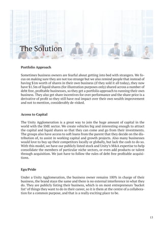 The Solution
Portfolio Approach
Sometimes business owners are fearful about getting into bed with strangers. We fo-
cus on making sure they are not too strange but we also remind people that instead of
having $1m worth of shares in their own business (if they sold it all today), they now
have $1.5m of liquid shares (for illustration purposes only) shared across a number of
business. They also get share incentives for over performance and the share price is a
and not to mention, considerably de-risked.
Access to Capital
The Unity Agglomeration is a great way to join the huge amount of capital in the
world with the SME sector. We create vehicles big and interesting enough to attract
the capital and liquid shares so that they can come and go from their investments.
The groups also have access to soft loans from the parent that they decide on the dis-
tribution of, to assist in working capital and growth projects. Also many businesses
would love to buy up their competitors locally or globally, but lack the cash to do so.
With this model, we have our publicly listed stock and Unity’s M&A expertise to help
consolidate the members of particular niche sectors, or even add products or talent
-
tions.
Ego/Pride
Under a Unity Agglomeration, the business owner remains 100% in charge of their
business, the brand stays the same and there is no external interference in what they
do. They are publicly listing their business, which is on most entrepreneurs ‘bucket
list’ of things they want to do in their career, so it is them at the centre of a collabora-
tion for a common purpose, and that is a really exciting place to be.
13
 