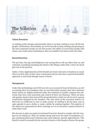 The Solution
Talent Retention
As nothing really changes operationally, there is no boat rocking to scare off the key
people. Furthermore, the founders are in for the ride to keep working and growing so
the most important people are all still around. The ability to reward key people with
shares, now really mean something as they are tradable real shares with real value.
Brand Retention
The pet hate, the ego and belligerent cost-saving driven roll-up where they try and
gets lost in the process!
Under a Unity Agglomeration all the brands are intact and carry on business as usual.
This is so that none of that value is destroyed and you also have a potential portfolio
approach to any brand damage issues in future.
Management
Under this methodology each CEO now sits on an executive board of directors, as well
as running their own company, they are not directed by anyone, they have statutory
duties which are slightly enhanced under the umbrella of a public company but oth-
erwise they have total autonomy and control of their own business. There are basic
safe guards, matters that reserved for group decisions, which are all set out in a group
constitution designed by the founders. The only remit of the executive board is to
open agenda to save a dollar or make a dollar by working together. The majority of
the shares are represented at these meetings so it is in everyone’s mutual interest to
make these work.
We also put in place an equity incentivised Executive Board to comply with the mar-
kets we are listing on. They are market facing and cover the roles of compliance, le-
board is voted for annually by the executive board, so the founders choose this group.
14
 