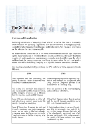 The Solution
Synergies and Centralisation
As already stated there is no synergy drive, just left to nature. The view is that every-
one’s outcomes are perfectly aligned and that less interference is more productivity.
Most of the value has come from the scale and the liquidity. Any synergies henceforth
are the icing on the cake or pure upside.
We believe forced centralisation is the most common mistake in roll ups. There are
a great many examples of centralised sales teams and the like. However, this takes
years to get up to speed, cost huge amounts to deploy and do not leverage the talent
and brands of the group companies. In a Unity Agglomeration, the only touch point
people have with the holding company is as a public investor on the stock market.
Now leading naturally into the points on the IPO and why a Unity Agglomeration is
different:
15
IPO UAG
Very expensive and time consuming, you
pretty much need a board to run the busi-
ness and a board to run the IPO.
You ideally need specialist non-executives
and experienced board to attract investors,
public company investors are a different
breed to business angels and PE/VC guys.
Some IPOs are exits in disguise so all the tal-
ent is leaving or certainly plans to, so this
can give them a bad reputation.
Some IPOs are just desperate for cash and
through experience, most businesses raising
with more water. So, if you want money for
‘google ad words’ or the like, it is going to be
hard/a disaster.
The holding company can be separately cap-
italised and managed for this process, The
Unity Group of Companies provide all of
these services in a one stop shop.
These are appointed in the parent company
and incentivised with shares.
With a Unity Agglomeration there is a clear
path for growth through acquisition and a
fully vested management team.
-
able debt free companies that basically do
not need the money. They are listing for all
for scale and liquidity. This really puts us in
the top 1% of IPOs or probably even more
rare in small cap IPOs.
 