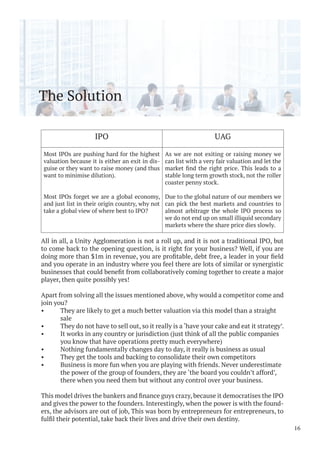 The Solution
All in all, a Unity Agglomeration is not a roll up, and it is not a traditional IPO, but
to come back to the opening question, is it right for your business? Well, if you are
and you operate in an industry where you feel there are lots of similar or synergistic
player, then quite possibly yes!
Apart from solving all the issues mentioned above, why would a competitor come and
join you?
• They are likely to get a much better valuation via this model than a straight
sale
• They do not have to sell out, so it really is a ‘have your cake and eat it strategy’.
• It works in any country or jurisdiction (just think of all the public companies
you know that have operations pretty much everywhere)
• Nothing fundamentally changes day to day, it really is business as usual
• They get the tools and backing to consolidate their own competitors
• Business is more fun when you are playing with friends. Never underestimate
the power of the group of founders, they are ‘the board you couldn’t afford’,
there when you need them but without any control over your business.
and gives the power to the founders. Interestingly, when the power is with the found-
ers, the advisors are out of job, This was born by entrepreneurs for entrepreneurs, to
16
IPO UAG
Most IPOs are pushing hard for the highest
valuation because it is either an exit in dis-
guise or they want to raise money (and thus
want to minimise dilution).
Most IPOs forget we are a global economy,
and just list in their origin country, why not
take a global view of where best to IPO?
As we are not exiting or raising money we
can list with a very fair valuation and let the
stable long term growth stock, not the roller
coaster penny stock.
Due to the global nature of our members we
can pick the best markets and countries to
almost arbitrage the whole IPO process so
we do not end up on small illiquid secondary
markets where the share price dies slowly.
 