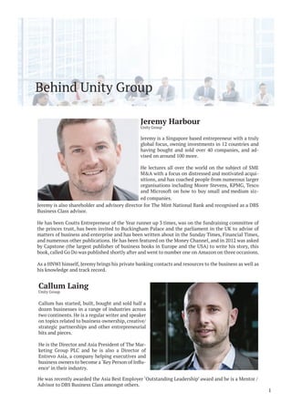 Behind Unity Group
He was recently awarded the Asia Best Employer ‘Outstanding Leadership’ award and he is a Mentor /
Advisor to DBS Business Class amongst others.
1
Jeremy Harbour
Unity Group
Jeremy is a Singapore based entrepreneur with a truly
global focus, owning investments in 12 countries and
having bought and sold over 40 companies, and ad-
vised on around 100 more.
He lectures all over the world on the subject of SME
M&A with a focus on distressed and motivated acqui-
sitions, and has coached people from numerous larger
organisations including Moore Stevens, KPMG, Tesco
and Microsoft on how to buy small and medium siz-
ed companies.
Callum Laing
Unity Group
Callum has started, built, bought and sold half a
dozen businesses in a range of industries across
two continents. He is a regular writer and speaker
on topics related to business ownership, creative/
strategic partnerships and other entrepreneurial
bits and pieces.
He is the Director and Asia President of The Mar-
keting Group PLC and he is also a Director of
Entrevo Asia, a company helping executives and
-
ence’ in their industry.
Jeremy is also shareholder and advisory director for The Mint National Bank and recognised as a DBS
Business Class advisor.
He has been Coutts Entrepreneur of the Year runner up 3 times, was on the fundraising committee of
the princes trust, has been invited to Buckingham Palace and the parliament in the UK to advise of
matters of business and enterprise and has been written about in the Sunday Times, Financial Times,
and numerous other publications. He has been featured on the Money Channel, and in 2012 was asked
by Capstone (the largest publisher of business books in Europe and the USA) to write his story, this
book, called Go Do was published shortly after and went to number one on Amazon on three occasions.
As a HNWI himself, Jeremy brings his private banking contacts and resources to the business as well as
his knowledge and track record.
 
