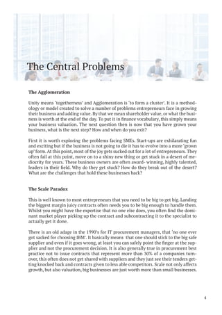 The Central Problems
The Agglomeration
Unity means ‘togetherness’ and Agglomeration is ‘to form a cluster’. It is a method-
ology or model created to solve a number of problems entrepreneurs face in growing
their business and adding value. By that we mean shareholder value, or what the busi-
your business valuation. The next question then is now that you have grown your
business, what is the next step? How and when do you exit?
First it is worth exploring the problems facing SMEs. Start-ups are exhilarating fun
and exciting but if the business is not going to die it has to evolve into a more ‘grown
up’ form. At this point, most of the joy gets sucked out for a lot of entrepreneurs. They
often fail at this point, move on to a shiny new thing or get stuck in a desert of me-
diocrity for years. These business owners are often award- winning, highly talented,
What are the challenges that hold these businesses back?
The Scale Paradox
This is well known to most entrepreneurs that you need to be big to get big. Landing
the biggest margin juicy contracts often needs you to be big enough to handle them.
-
nant market player picking up the contract and subcontracting it to the specialist to
actually get it done.
There is an old adage in the 1990’s for IT procurement managers, that ‘no one ever
got sacked for choosing IBM’. It basically means that one should stick to the big safe
-
plier and not the procurement decision. It is also generally true in procurement best
practice not to issue contracts that represent more than 30% of a companies turn-
over, this often does not get shared with suppliers and they just see their tenders get-
ting knocked back and contracts given to less able competitors. Scale not only affects
growth, but also valuation, big businesses are just worth more than small businesses.
4
 