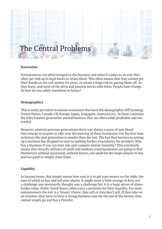 The Central Problems
Succession
Entrepreneurs are often integral to the business and when it comes to an exit they
often get tied up in legal knots to retain them. This often means that they cannot get
their hands on the exit money for years, or create a huge risk by paying them off. As
they leave, and most of the drive and passion leaves with them. People hate change.
So how do you safely transition in future?
Demographics
This is really prevalent in mature economies that have the demographic cliff looming;
United States, Canada, UK/Europe, Japan, Singapore, Australia etc,. In these countries
-
cessful.
However, wherein previous generations there was always a wave of new blood
in history the next generation is smaller than the last. The fact that barriers to setting
up a business has dropped to next to nothing further exacerbates the problem. Why
buy a business if you can start one and compete almost instantly? This essentially
themselves without succession, without buyers, too small for the larger players to buy
and too good to simply close down.
Liquidity
In layman terms, this simply means how easy it is to get your money on the table, the
a challenge you necessarily thought was a challenge but it is a huge driver of share-
holder value. Public listed shares often carry a premium for their liquidity. For most
entrepreneurs the exit is a ‘binary’ choice, they sell or they don’t sell. If they take on
an investor, they have to show a strong business case for the use of the money, they
cannot simply go and buy a Porsche.
1
 