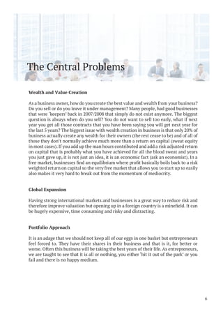 The Central Problems
Wealth and Value Creation
As a business owner, how do you create the best value and wealth from your business?
Do you sell or do you leave it under management? Many people, had good businesses
that were ‘keepers’ back in 2007/2008 that simply do not exist anymore. The biggest
question is always when do you sell? You do not want to sell too early, what if next
year you get all those contracts that you have been saying you will get next year for
the last 5 years? The biggest issue with wealth creation in business is that only 20% of
business actually create any wealth for their owners (the rest cease to be) and of all of
those they don’t normally achieve much more than a return on capital (sweat equity
in most cases). If you add up the man hours contributed and add a risk adjusted return
on capital that is probably what you have achieved for all the blood sweat and years
you just gave up, it is not just an idea, it is an economic fact (ask an economist). In a
weighted return on capital so the very free market that allows you to start up so easily
also makes it very hard to break out from the momentum of mediocrity.
Global Expansion
Having strong international markets and businesses is a great way to reduce risk and
be hugely expensive, time consuming and risky and distracting.
Portfolio Approach
It is an adage that we should not keep all of our eggs in one basket but entrepreneurs
feel forced to. They have their shares in their business and that is it, for better or
worse. Often this business will be taking the best years of their life. As entrepreneurs,
we are taught to see that it is all or nothing, you either ‘hit it out of the park’ or you
fail and there is no happy medium.
6
 