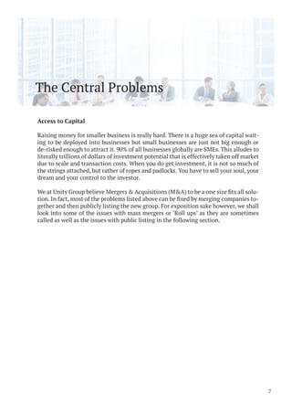 The Central Problems
Access to Capital
Raising money for smaller business is really hard. There is a huge sea of capital wait-
ing to be deployed into businesses but small businesses are just not big enough or
de-risked enough to attract it. 90% of all businesses globally are SMEs. This alludes to
literally trillions of dollars of investment potential that is effectively taken off market
due to scale and transaction costs. When you do get investment, it is not so much of
the strings attached, but rather of ropes and padlocks. You have to sell your soul, your
dream and your control to the investor.
-
-
gether and then publicly listing the new group. For exposition sake however, we shall
look into some of the issues with mass mergers or ‘Roll ups’ as they are sometimes
called as well as the issues with public listing in the following section.
7
 
