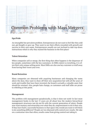 Common Problems with Mass Mergers
Ego/Pride
An intangible but prevalent problem. Entrepreneurs do not want to feel like they sold
out, got bought or gave up. They want to see their efforts rewarded with growth and
success in their own name. Entrepreneurs usually are not inclined to take top-down
Talent Retention
key people, sometimes with the key customers. In SMEs talent is everything, it is of-
ten their only unique selling point. Most SMEs are also one key customer or staff away
from having their worst year ever.
Brand Retention
Many companies are obsessed with acquiring businesses and changing the name
above the door, they want to show off their new acquisition but with all the years of
work and trouble that have been invested, the brand is actually a valuable asset that
should be retained. Also, people hate change, so customers and staff alike are prone
to rebelling at this point.
Management
The problem with management paradoxically, is that it does not work! In fact most
management books in the last 15 years are all about how the modern hierarchical
now want mastery and ownership over what they do, empowerment to do it their way.
If they have built a successful business in that space why would you want to tell them
to do something different? People are too obsessed with control over results. We take
on a contrarian view that often, results come from giving control not taking it.
8
 