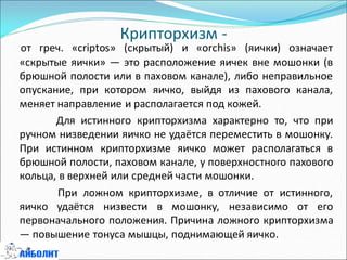 Крипторхизм -
от греч. «criptos» (скрытый) и «orchis» (яички) означает
«скрытые яички» — это расположение яичек вне мошонки (в
брюшной полости или в паховом канале), либо неправильное
опускание, при котором яичко, выйдя из пахового канала,
меняет направление и располагается под кожей.
Для истинного крипторхизма характерно то, что при
ручном низведении яичко не удаётся переместить в мошонку.
При истинном крипторхизме яичко может располагаться в
брюшной полости, паховом канале, у поверхностного пахового
кольца, в верхней или средней части мошонки.
При ложном крипторхизме, в отличие от истинного,
яичко удаётся низвести в мошонку, независимо от его
первоначального положения. Причина ложного крипторхизма
— повышение тонуса мышцы, поднимающей яичко.
 