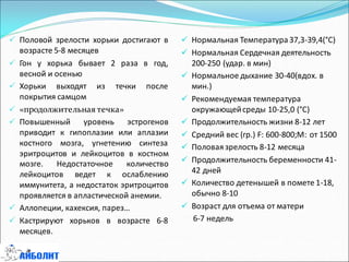  Нормальная Температура37,3-39,4(°С)
 Нормальная Сердечная деятельность
200-250 (удар. в мин)
 Нормальное дыхание 30-40(вдох. в
мин.)
 Рекомендуемая температура
окружающейсреды 10-25,0 (°С)
 Продолжительность жизни 8-12 лет
 Средний вес (гр.) F: 600-800;M: от 1500
 Половаязрелость 8-12 месяца
 Продолжительность беременности 41-
42 дней
 Количество детенышей в помете 1-18,
обычно 8-10
 Возраст для отъема от матери
6-7 недель
 Половой зрелости хорьки достигают в
возрасте 5-8 месяцев
 Гон у хорька бывает 2 раза в год,
весной и осенью
 Хорьки выходят из течки после
покрытия самцом
 «продолжительная течка»
 Повышенный уровень эстрогенов
приводит к гипоплазии или аплазии
костного мозга, угнетению синтеза
эритроцитов и лейкоцитов в костном
мозге. Недостаточное количество
лейкоцитов ведет к ослаблению
иммунитета, а недостаток эритроцитов
проявляется в апластической анемии.
 Аллопеции, кахексия, парез…
 Кастрируют хорьков в возрасте 6-8
месяцев.
 