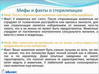 Мифы и факты о стерилизации
Миф: После стерилизации животное чувствует себя ущербным.
Факт: У животных нет «эго». После стерилизации животные не
страдают от психических расстройств или кризиса личности, для
них стерилизация является избавлением от желания чего-то
такого, что в их жизни не может быть предоставлено. Животные
страдают от постоянного неутоленного сексуального желания, а
вместе с ними и владельцы.
Миф: Мое животное неповторимо, но не вечно, я хочу видеть его
продолжение в его потомстве.
Факт: Ваше животное может быть самым лучшим из всех, но это
не значит, что его потомство будет точной копией как в облике,
так и по характеру. Даже опытные заводчики не могут
гарантировать, что получат именно те характеристики, которые
хотят видеть в животном. У любителей шансов «клонировать»
свое животное еще меньше.
 