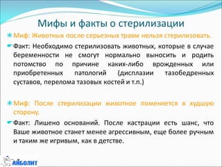 Мифы и факты о стерилизации
Миф: Животных после серьезных травм нельзя стерилизовать.
Факт: Необходимо стерилизовать животных, которые в случае
беременности не смогут нормально выносить и родить
потомство по причине каких-либо врожденных или
приобретенных патологий (дисплазии тазобедренных
суставов, перелома тазовых костей и т.п.)
Миф: После стерилизации животное поменяется в худшую
сторону.
Факт: Лишено оснований. После кастрации есть шанс, что
Ваше животное станет менее агрессивным, еще более ручным
и таким же игривым, как в детстве.
 