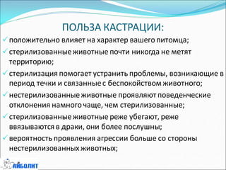ПОЛЬЗА КАСТРАЦИИ:
положительно влияет на характер вашего питомца;
стерилизованныеживотные почти никогда не метят
территорию;
стерилизация помогает устранить проблемы, возникающие в
период течки и связанныес беспокойством животного;
нестерилизованныеживотные проявляют поведенческие
отклонения намного чаще, чем стерилизованные;
стерилизованныеживотные реже убегают, реже
ввязываются в драки, они более послушны;
вероятность проявления агрессии больше со стороны
нестерилизованныхживотных;
 